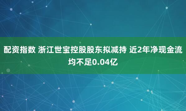 配资指数 浙江世宝控股股东拟减持 近2年净现金流均不足0.04亿