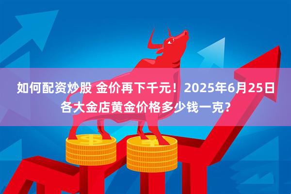 如何配资炒股 金价再下千元！2025年6月25日各大金店黄金价格多少钱一克？