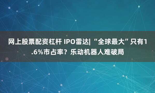 网上股票配资杠杆 IPO雷达| “全球最大”只有1.6%市占率？乐动机器人难破局