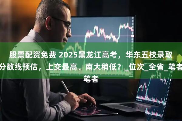 股票配资免费 2025黑龙江高考，华东五校录取分数线预估，上交最高、南大稍低？_位次_全省_笔者