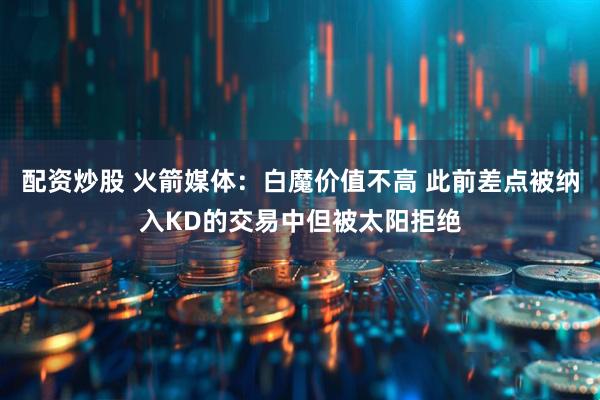 配资炒股 火箭媒体：白魔价值不高 此前差点被纳入KD的交易中但被太阳拒绝