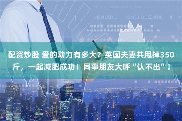配资炒股 爱的动力有多大？英国夫妻共甩掉350斤，一起减肥成功！同事朋友大呼“认不出”！