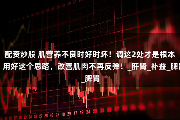 配资炒股 肌营养不良时好时坏！调这2处才是根本，用好这个思路，改善肌肉不再反弹！_肝肾_补益_脾胃
