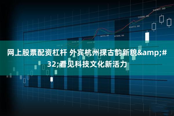 网上股票配资杠杆 外宾杭州探古韵新貌 看见科技文化新活力