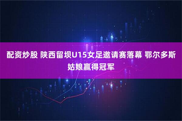 配资炒股 陕西留坝U15女足邀请赛落幕 鄂尔多斯姑娘赢得冠军