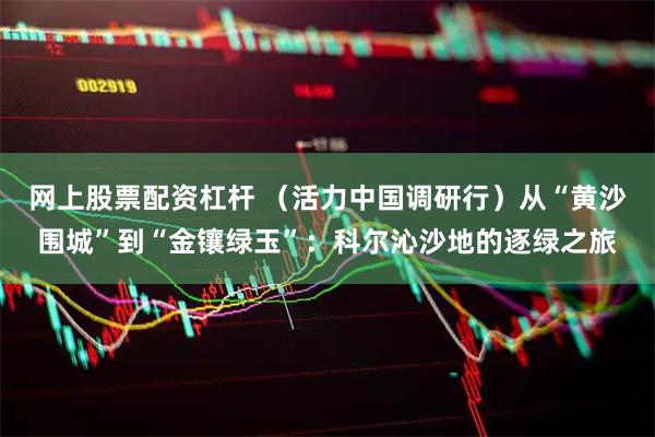 网上股票配资杠杆 （活力中国调研行）从“黄沙围城”到“金镶绿玉”：科尔沁沙地的逐绿之旅