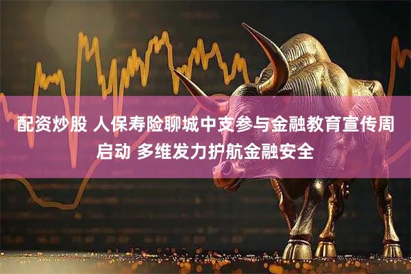 配资炒股 人保寿险聊城中支参与金融教育宣传周启动 多维发力护航金融安全