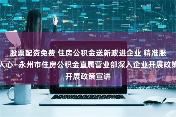 股票配资免费 住房公积金送新政进企业 精准服务暖人心—永州市住房公积金直属营业部深入企业开展政策宣讲