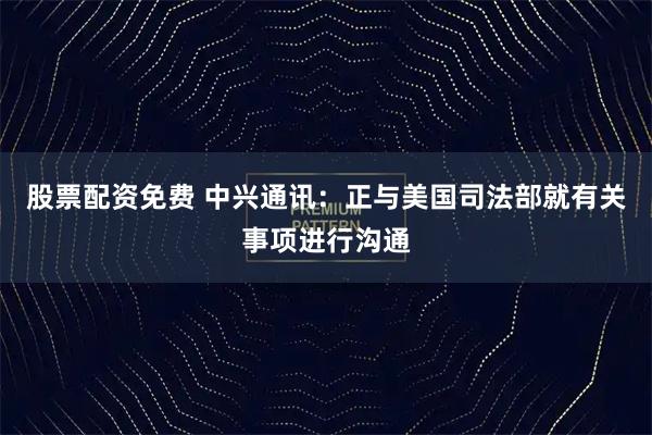 股票配资免费 中兴通讯：正与美国司法部就有关事项进行沟通
