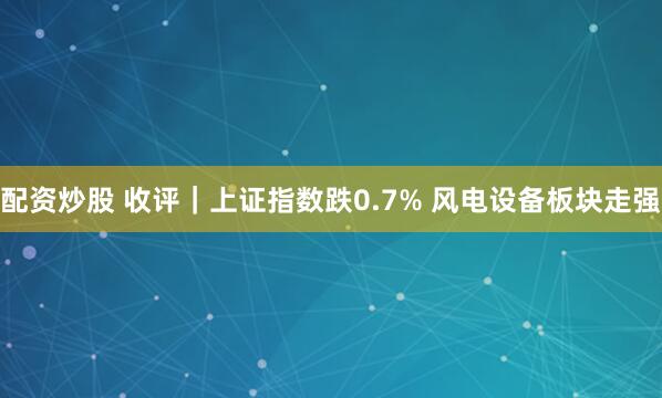 配资炒股 收评｜上证指数跌0.7% 风电设备板块走强
