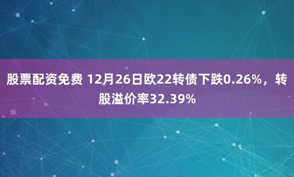 股票配资免费 12月26日欧22转债下跌0.26%，转股溢价率32.39%