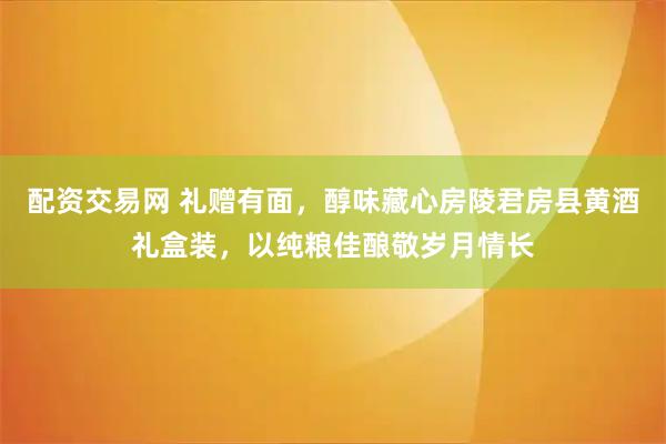 配资交易网 礼赠有面，醇味藏心房陵君房县黄酒礼盒装，以纯粮佳酿敬岁月情长