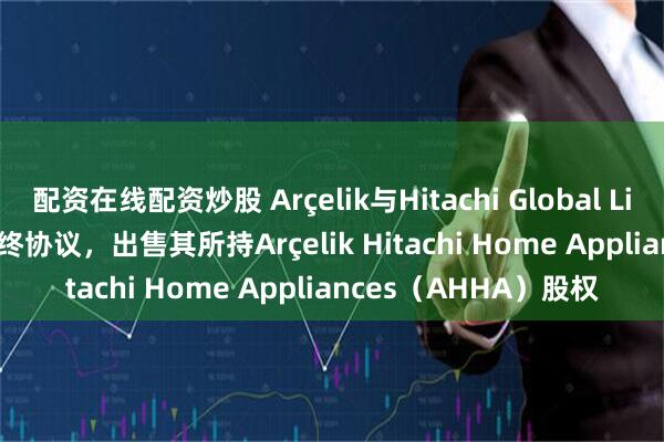 配资在线配资炒股 Arçelik与Hitachi Global Life Solutions签署最终协议，出售其所持Arçelik Hitachi Home Appliances（AHHA）股权