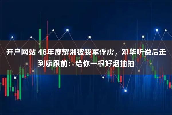 开户网站 48年廖耀湘被我军俘虏，邓华听说后走到廖跟前：给你一根好烟抽抽