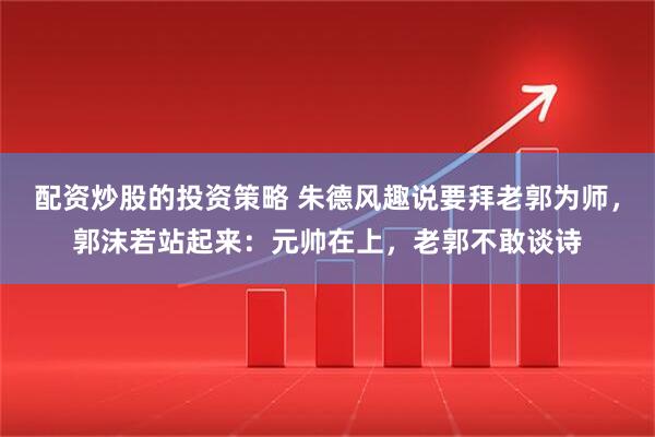 配资炒股的投资策略 朱德风趣说要拜老郭为师，郭沫若站起来：元帅在上，老郭不敢谈诗