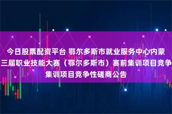 今日股票配资平台 鄂尔多斯市就业服务中心内蒙古自治区第三届职业技能大赛（鄂尔多斯市）赛前集训项目竞争性磋商公告